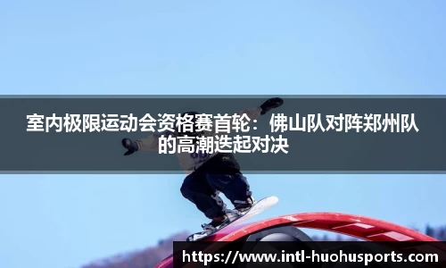 室内极限运动会资格赛首轮：佛山队对阵郑州队的高潮迭起对决